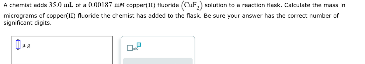 A chemist adds 35.0 mL of a 0.00187 mM copper(II) fluoride (CuF₂) solution to a reaction flask. Calculate the mass in
micrograms of copper(II) fluoride the chemist has added to the flask. Be sure your answer has the correct number of
significant digits.
μg
|
x10