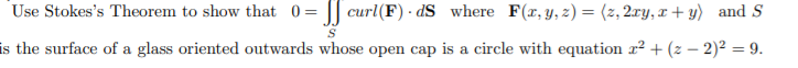 Use Stokes's Theorem to show that 0 = |J curl(F) - dS where F(r, y, z) = (z, 2ry, x + y) and S
is the surface of a glass oriented outwards whose open cap is a circle with equation r² + (z – 2)² = 9.
