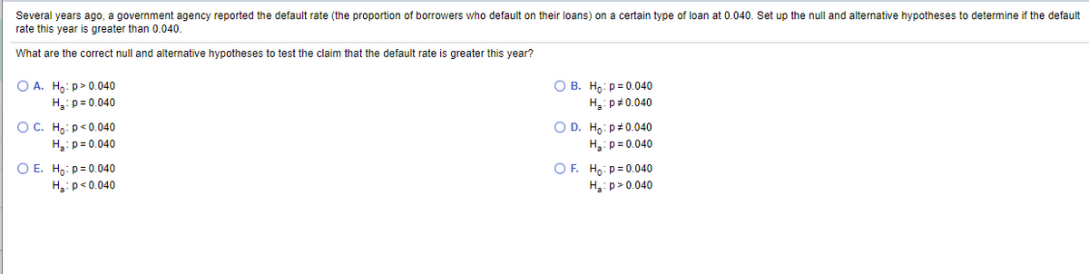 Several years ago, a government agency reported the default rate (the proportion of borrowers who default on their loans) on a certain type of loan at 0.040. Set up the null and alternative hypotheses to determine if the default
rate this year is greater than 0.040.
What are the correct null and alternative hypotheses to test the claim that the default rate is greater this year?
O A. Hg: p>0.040
H:p= 0.040
О В. На: р- 0.040
H:p#0.040
ОС. Но: р<0.040
H: p= 0.040
O D. Ho: p#0.040
H:p= 0.040
O E. H,: p= 0.040
H:p<0.040
O F. Ho: p = 0.040
H:p> 0.040
