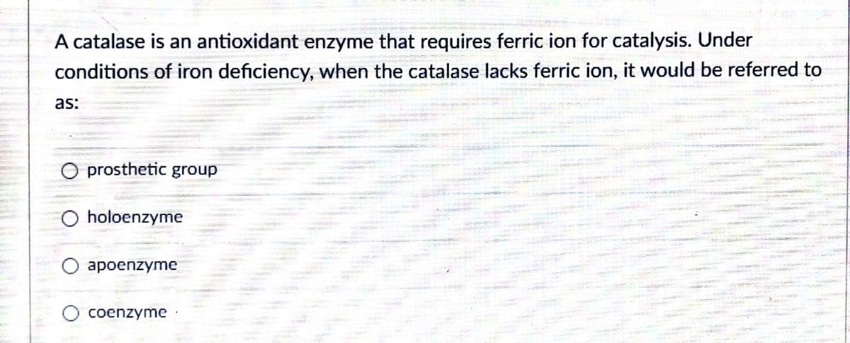 A catalase is an antioxidant enzyme that requires ferric ion for catalysis. Under
conditions of iron deficiency, when the catalase lacks ferric ion, it would be referred to
as:
O prosthetic group
O holoenzyme
ароenzyme
coenzyme
