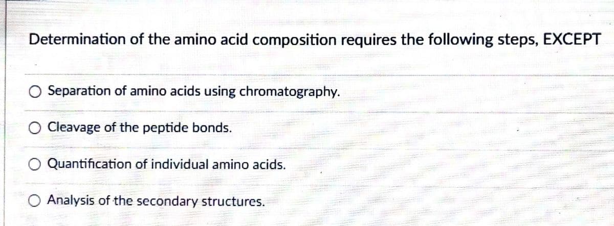 Determination of the amino acid composition requires the following steps, EXCEPT
Separation of amino acids using chromatography.
Cleavage of the peptide bonds.
Quantification of individual amino acids.
Analysis of the secondary structures.
