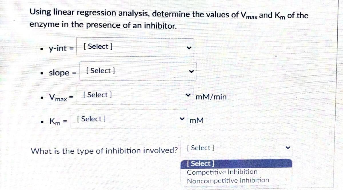Using linear regression analysis, determine the values of Vmax and Km of the
enzyme in the presence of an inhibitor.
у-int
[ Select }
%3D
slope
{ Select }
%3D
Vmax
[ Select ]
mM/min
Km :
[ Select }
mM
%3D
What is the type of inhibition involved?
[ Sclect ]
[Select ]
Competitive Inhibition
Noncompetitive Inhibition
