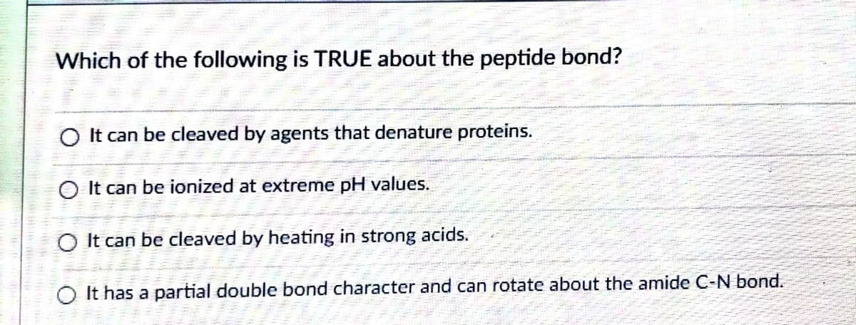 Which of the following is TRUE about the peptide bond?
O It can be cleaved by agents that denature proteins.
O It can be ionized at extreme pH values.
O It can be cleaved by heating in strong acids.
O It has a partial double bond character and can rotate about the amide C-N bond.
