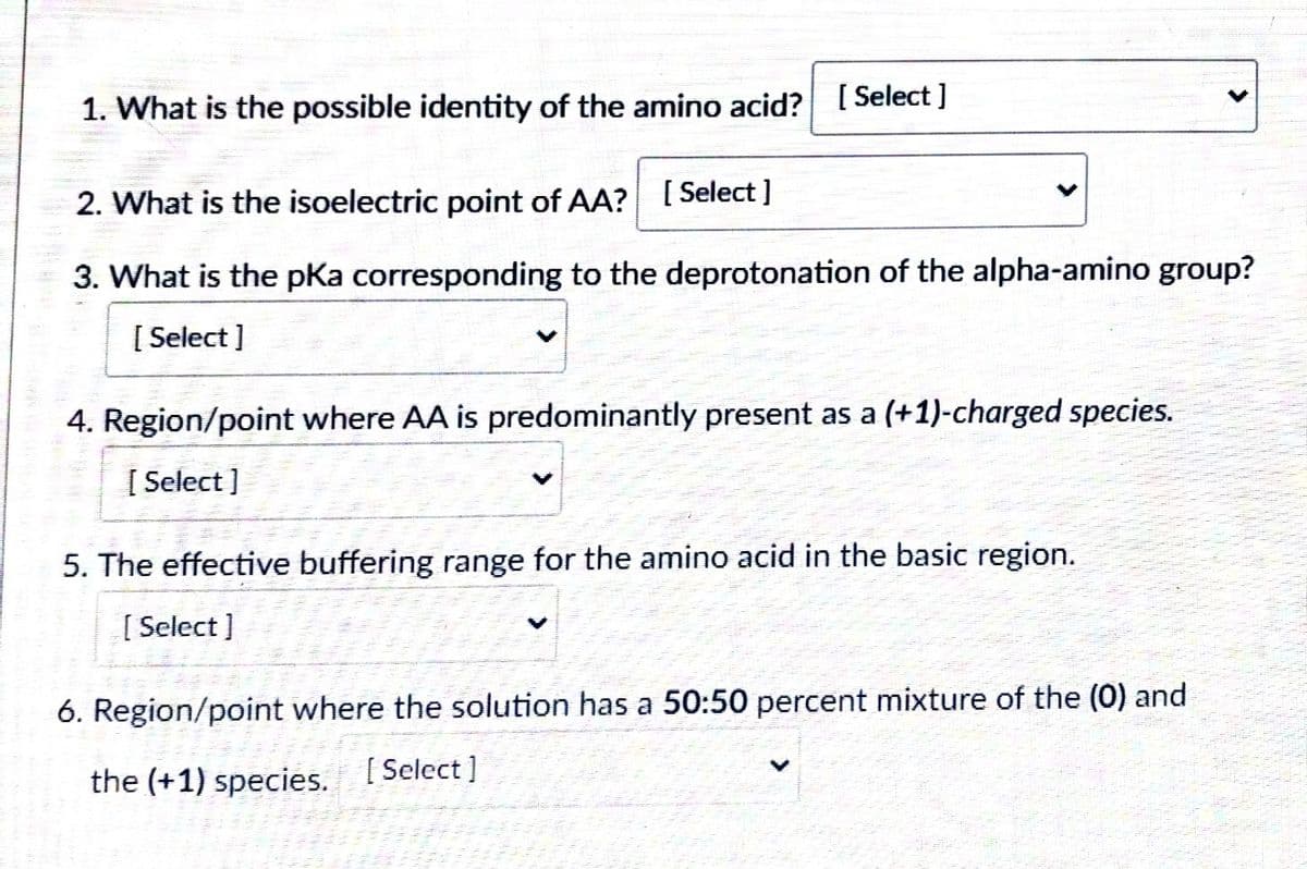 1. What is the possible identity of the amino acid? [Select ]
2. What is the isoelectric point of AA? [Select ]
3. What is the pka corresponding to the deprotonation of the alpha-amino group?
[ Select ]
4. Region/point where AA is predominantly present as a (+1)-charged species.
[ Select]
5. The effective buffering range for the amino acid in the basic region.
[ Select ]
6. Region/point where the solution has a 50:50 percent mixture of the (0) and
the (+1) species. ( Select]
