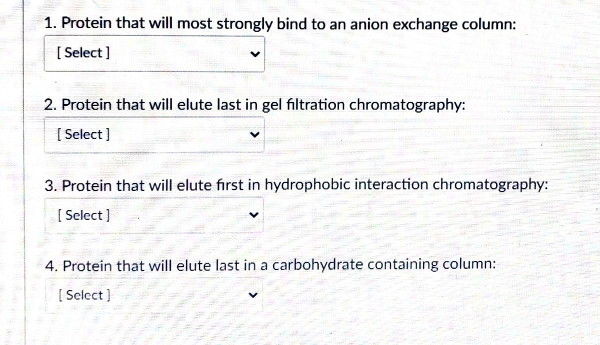 1. Protein that will most strongly bind to an anion exchange column:
[ Select ]
2. Protein that will elute last in gel filtration chromatography:
[ Select ]
3. Protein that will elute first in hydrophobic interaction chromatography:
[ Select ]
4. Protein that will elute last in a carbohydrate containing column:
[ Select ]
