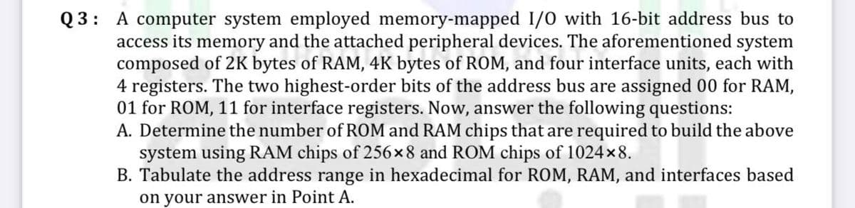 Q3: A computer system employed memory-mapped I/O with 16-bit address bus to
access its memory and the attached peripheral devices. The aforementioned system
composed of 2K bytes of RAM, 4K bytes of ROM, and four interface units, each with
4 registers. The two highest-order bits of the address bus are assigned 00 for RAM,
01 for ROM, 11 for interface registers. Now, answer the following questions:
A. Determine the number of ROM and RAM chips that are required to build the above
system using RAM chips of 256x8 and ROM chips of 1024×8.
B. Tabulate the address range in hexadecimal for ROM, RAM, and interfaces based
on your answer in Point A.