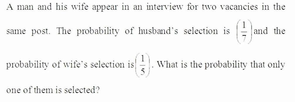 A man and his wife appear in an interview for two vacancies in the
()
same post. The probability of husband's selection is
and the
probability of wife's selection is
What is the probability that only
one of them is selected?
