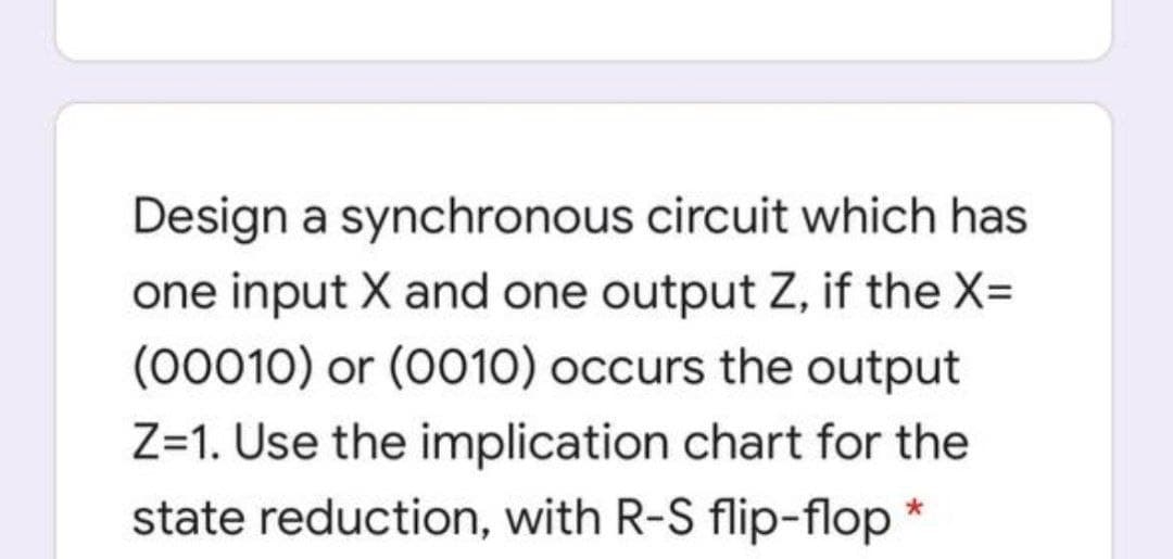 Design a synchronous circuit which has
one input X and one output Z, if the X=
(00010) or (O010) occurs the output
Z=1. Use the implication chart for the
state reduction, with R-S flip-flop
