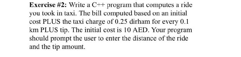 Exercise #2: Write a C++ program that computes a ride
you took in taxi. The bill computed based on an initial
cost PLUS the taxi charge of 0.25 dirham for every 0.1
km PLUS tip. The initial cost is 10 AED. Your program
should prompt the user to enter the distance of the ride
and the tip amount.

