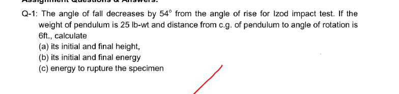 Q-1: The angle of fall decreases by 54° from the angle of rise for Izod impact test. If the
weight of pendulum is 25 lb-wt and distance from c.g. of pendulum to angle of rotation is
6ft., calculate
(a) its initial and final height,
(b) its initial and final energy
(c) energy to rupture the specimen
