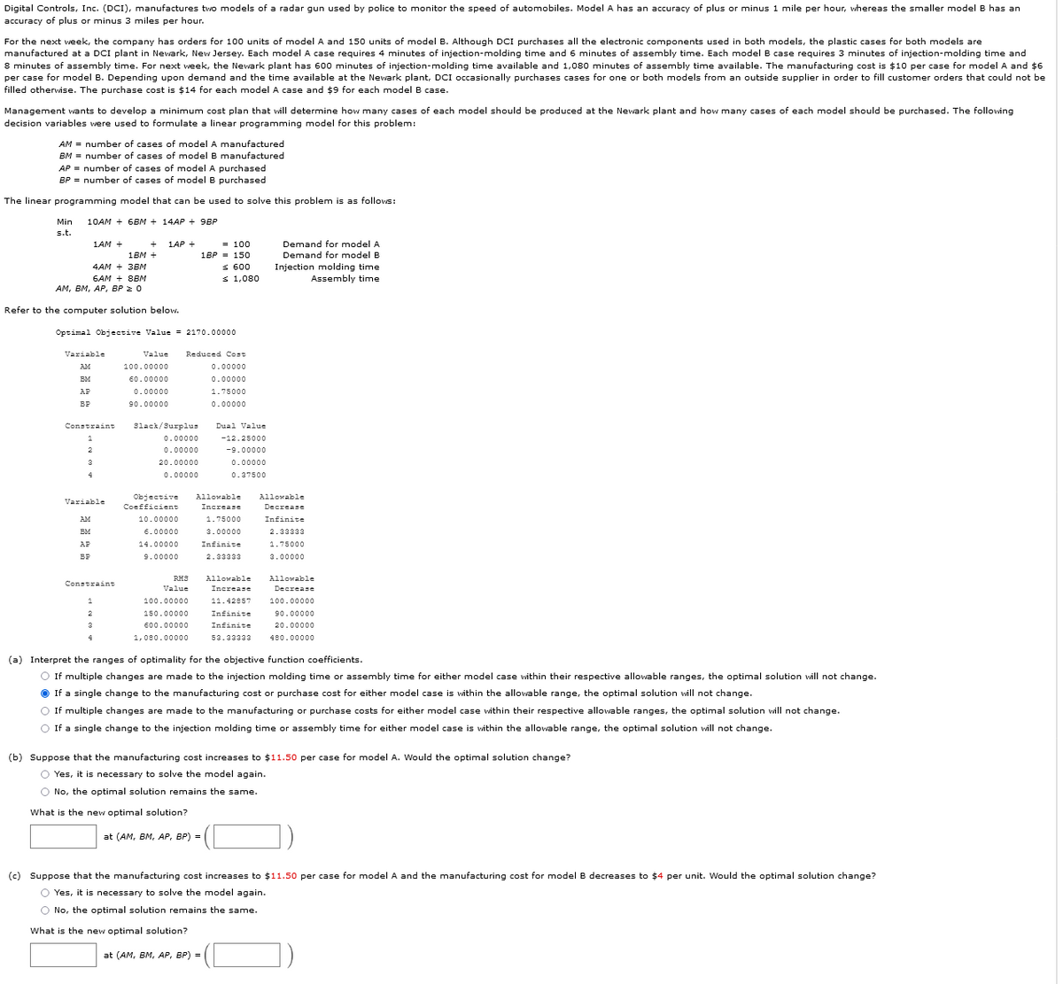 Digital Controls, Inc. (DCI), manufactures two models of a radar gun used by police to monitor the speed of automobiles. Model A has an accuracy of plus or minus 1 mile per hour, whereas the smaller model B has an
accuracy of plus or minus
miles per hour.
For the next week, the company has orders for 100 units of model A and 150 units of model B. Although DCI purchases all the electronic components used in both models, the plastic cases for both models are
manufactured at a DCI plant in Newark, New Jersey. Each model A case requires 4 minutes of injection-molding time and 6 minutes of assembly time. Each model B case requires 3 minutes of injection-molding time and
8 minutes of assembly time. For next week, the Newark plant has 600 minutes of injection-molding time available and 1,080 minutes of assembly time available. The manufacturing cost is $10 per case for model A and $6
per case for model B. Depending upon demand and the time available at the Newark plant, DCI occasionally purchases cases for one or both models from an outside supplier in order to fill customer orders that could not be
filled otherwise. The purchase cost is $14 for each model A case and $9 for each model B case.
Management wants to develop a minimum cost plan that will determine how many cases of each model should be produced at the Newark plant and how many cases of each model should be purchased. The following
decision variables were used to formulate a linear programming model for this problem:
AM = number of cases of model
manufactured
BM = number of cases of model B manufactured
AP = number of cases of model A purchased
BP = number of cases of model B purchased
The linear programming model that can be used to solve this problem is as follows:
Min
10AM + 6BM + 14AP + 9BP
s.t.
= 100
1BP = 150
1AM +
1AP +
Demand for model A
1BM +
Demand for model B
S 600
s 1,080
Injection molding time
Assembly time
4AM + 3BM
6AM + 8BM
АМ, Вм, АР, ВP 2 0
Refer to the computer solution below.
Optimal Objective Value = 2170.00000
Variable
Value
Reduced Cost
AM
100.00000
0.00000
EM
60.00000
0.00000
AP
0.00000
1.75000
90.00000
0.00000
Constraint
3lack/Surplus
Dual Value
0.00000
-12.25000
0.00000
-9.00000
20.00000
0.00000
0.00000
0.37500
Objective
Allowable
Allowable
Variable
Coefficient
Increase
Decrease
10.00000
1.75000
Infinite
EM
6.00000
3.00000
2.33333
AF
14.00000
Infinite
1.75000
BP
9.00000
2.33333
3.00000
RHS
Allowable
Allowable
Constraint
Value
Increase
Decrease
100.00000
11.42857
100.00000
150.00000
Infinite
90.00000
600.00000
Infinite
20.00000
1,080.00000
53.33333
480.00000
(a) Interpret the ranges of optimality for the objective function coefficients.
O If multiple changes are made to the injection molding time or assembly time for either model case within their respective allowable ranges, the optimal solution vill not change.
O If a single change to the manufacturing cost or purchase cost for either model case is within the allowable range, the optimal solution vill not change.
O If multiple changes are made to the manufacturing or purchase costs for either model case within their respective allowable ranges, the optimal solution will not change.
O If a single change to the injection molding time or assembly time for either model case is within the allowable range, the optimal solution vill not change.
(b) Suppose that the manufacturing cost increases to $i1.50 per case for model A. Would the optimal solution change?
O Yes, it is necessary to solve the model again.
O No, the optimal solution remains the same.
What is the new optimal solution?
at (AM, BM, AP, BP) =
(c) Suppose that the manufacturing cost increases to $11.50 per case for model A and the manufacturing cost for model B decreases to $4 per unit. Would the optimal solution change?
O Yes, it is necessary to solve the model again.
O No, the optimal solution remains the same.
What is the new optimal solution?
at (AM, BM, AP, BP) =
