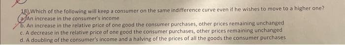 18) Which of the following will keep a consumer on the same indifference curve even if he wishes to move to a higher one?
(An increase in the consumer's income
b. An increase in the relative price of one good the consumer purchases, other prices remaining unchanged
c. A decrease in the relative price of one good the consumer purchases, other prices remaining unchanged
d. A doubling of the consumer's income and a halving of the prices of all the goods the consumer purchases