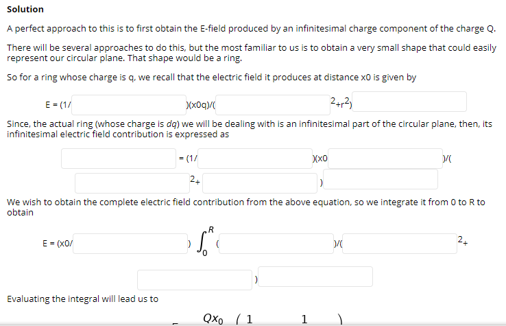 Solution
A perfect approach to this is to first obtain the E-field produced by an infinitesimal charge component of the charge Q.
There will be several approaches to do this, but the most familiar to us is to obtain a very small shape that could easily
represent our circular plane. That shape would be a ring.
So for a ring whose charge is q, we recall that the electric field it produces at distance x0 is given by
E = (1/
)(xOq)/
24,2)
Since, the actual ring (whose charge is dq) we will be dealing with is an infinitesimal part of the circular plane, then, its
infinitesimal electric field contribution is expressed as
= (1/
24
We wish to obtain the complete electric field contribution from the above equation, so we integrate it from 0 to R to
obtain
.R
E = (x0/
2+
Evaluating the integral will lead us to
QXo ( 1
