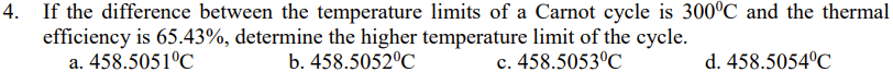 4. If the difference between the temperature limits of a Carnot cycle is 300°C and the thermal
efficiency is 65.43%, determine the higher temperature limit of the cycle.
a. 458.5051°C
b. 458.5052°C
c. 458.5053°C
d. 458.5054°C
