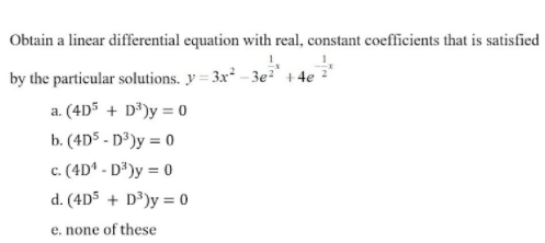 Obtain a linear differential equation with real, constant coefficients that is satisfied
by the particular solutions. y = 3x – 3e²` + 4e
a. (4D5 + D³)y = 0
b. (4D5 - D°)y = 0
c. (4D* - D²)y = 0
d. (4D5 + D³)y = 0
e. none of these
