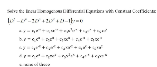 Solve the linear Homogenous Differential Equations with Constant Coefficients:
(D' -D' - 2D' +2D² +D-1]y=0
a. y = ce* + c,xe* + c3x²e* + c4e* + c;xe*
b. y = c,e* + c2c* + c3xc* + c4c* + c3xe*
c. y = ce* + c2ex + c3xe* + c4e* + cgxe*
d. y = c,e* + c2xe* + c3x²e* + c4e* + c3xe*
e. none of these
