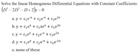 Solve the linear Homogenous Differential Equations with Constant Coefficients:
(D' - 2D° – D+ 2)y = 0
a. y = c,eX + c2e* + cze2x
b. y = c,e* + c2xe* + c3e2x
c. y = c,e* + c2e* + c3e2x
d. y = c,e* + c2e* + cze*2x
e. none of these
