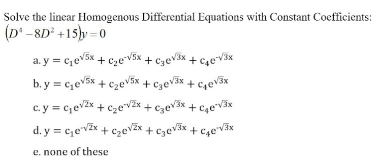 Solve the linear Homogenous Differential Equations with Constant Coefficients:
(D' -8D² +15)y = 0
a. y = cqev5x + c2e*v5x + c3eV3x + c,e*V3x
b. y = c,eV5x + c2ev5x + c3eV3x + c4ev3x
c. y = c,evZx +
+ c2ev2x + C3ev3x + c4e¯V3x
d. y = c,ev2x + czev2x + c3ev3x + c,e*v3x
e. none of these
