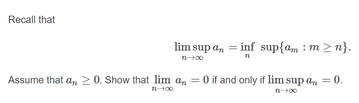 Recall that
lim sup an = inf sup{am : m n}.
n
Assume that an 2 0. Show that lim an = 0 if and only if lim sup an = 0.
n 00
