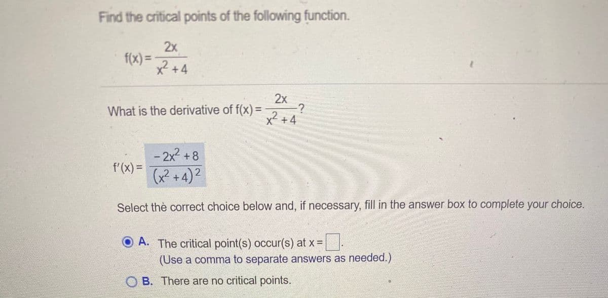 Find the critical points of the following function.
2x
f(x) =
x²+4
2x
What is the derivative of f(x) =
2 +4
- 2x2 +8
f'(X) =
(x² +4)2
Select thè correct choice below and, if necessary, fill in the answer box to complete your choice.
A. The critical point(s) occur(s) at x =
(Use a comma to separate answers as needed.)
B. There are no critical points.
