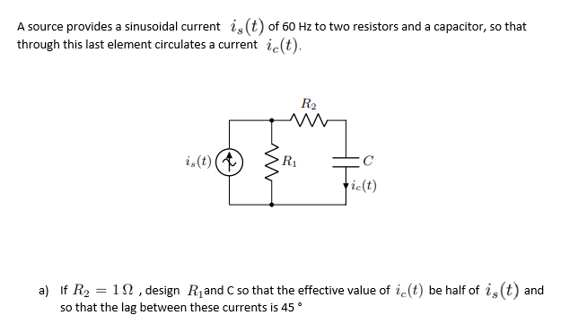 A source provides a sinusoidal current is (t) of 60 Hz to two resistors and a capacitor, so that
through this last element circulates a current ic(t).
R2
i,(t) (
R1
ric(t)
a) If R2 = 1N , design R1and C so that the effective value of i.(t) be half of is (t) and
so that the lag between these currents is 45°
