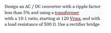 Design an AC / DC converter with a ripple factor
less than 5% and using a transformer
with a 10:1 ratio, starting at 120 Vrms, and with
a load resistance of 500 N. Use a rectifier bridge
