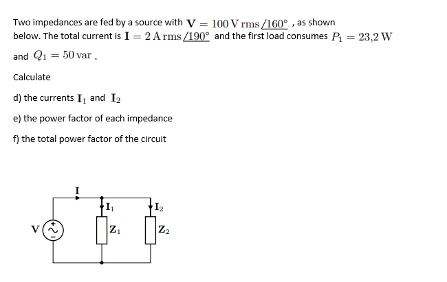 Two impedances are fed by a source with V = 100 V rms /160° , as shown
below. The total current is I = 2 A rms /190° and the first load consumes P1 = 23,2 W
се
and Q1 = 50 var.
Calculate
d) the currents I and I2
e) the power factor of each impedance
f) the total power factor of the circuit
12
Z2
