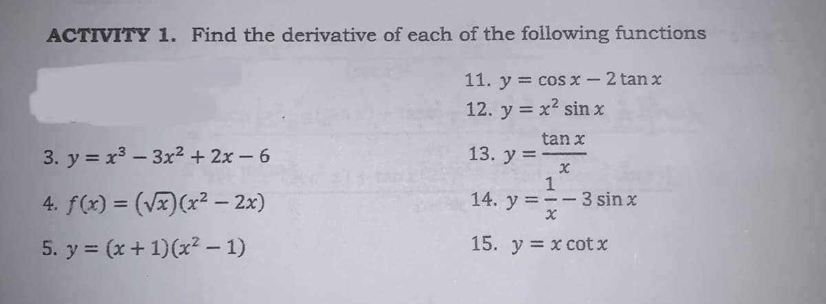 ACTIVITY 1. Find the derivative of each of the following functions
11. y = cos x-2 tanx
12. y = x2 sin x
tan x
3. y = x3 – 3x² + 2x - 6
13. у%3
4. f(x) = (Vx)(x² – 2x)
1
3 sin x
14. y = --
5. y = (x + 1)(x² – 1)
15. y = x cot x
