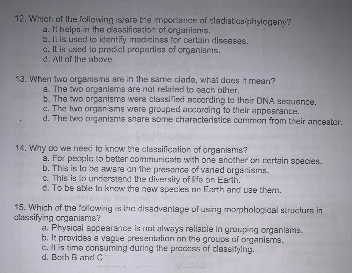 12. Which of the following is/are the importance of cladistics/phylogeny?
a. It helps in the classification of organisms.
b. It is used to identify medicines for certain diseases.
c. It is used to predict properties of organisms.
d. All of the above
13. When two organisms are in the same clade, what does it mean?
a. The two organisms are not related to each other.
b. The two organisms were classified according to their DNA sequence.
c. The two organisms were grouped according to their appearance.
d. The two organisms share some characteristics common from their ancestor.
14. Why do we need to know the classification of organisms?
a. For people to better communicate with one another on certain species.
b. This is to be aware on the presence of varied organisms.
c. This is to understand the diversity of life on Earth.
d. To be able to know the new species on Earth and use them.
15. Which of the following is the disadvaniage of using morphological structure in
classifying organisms?
a. Physical appearance is not always reliable in grouping organisms.
b. It provides a vague presentation on the groups of organisms.
c. It is time consuming during the process of classifying.
d. Both B and C

