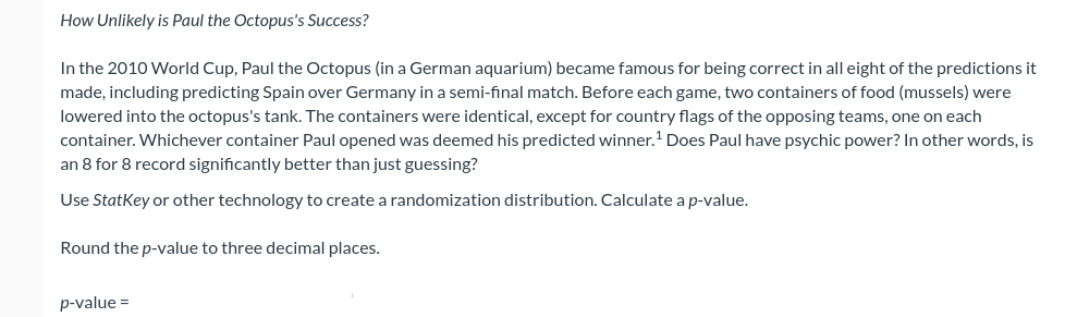 How Unlikely is Paul the Octopus's Success?
In the 2010 World Cup, Paul the Octopus (in a German aquarium) became famous for being correct in all eight of the predictions it
made, including predicting Spain over Germany in a semi-final match. Before each game, two containers of food (mussels) were
lowered into the octopus's tank. The containers were identical, except for country flags of the opposing teams, one on each
container. Whichever container Paul opened was deemed his predicted winner.' Does Paul have psychic power? In other words, is
an 8 for 8 record significantly better than just guessing?
Use Statkey or other technology to create a randomization distribution. Calculate a p-value.
Round the p-value to three decimal places.
p-value =
