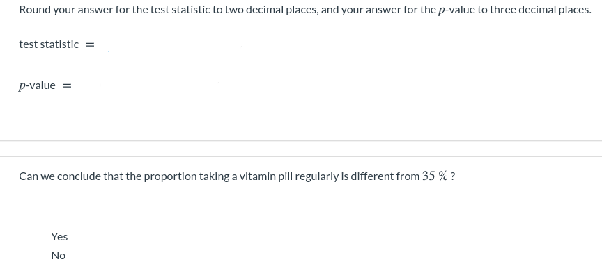 Round your answer for the test statistic to two decimal places, and your answer for the p-value to three decimal places.
test statistic =
p-value =
Can we conclude that the proportion taking a vitamin pill regularly is different from 35 % ?
Yes
No
