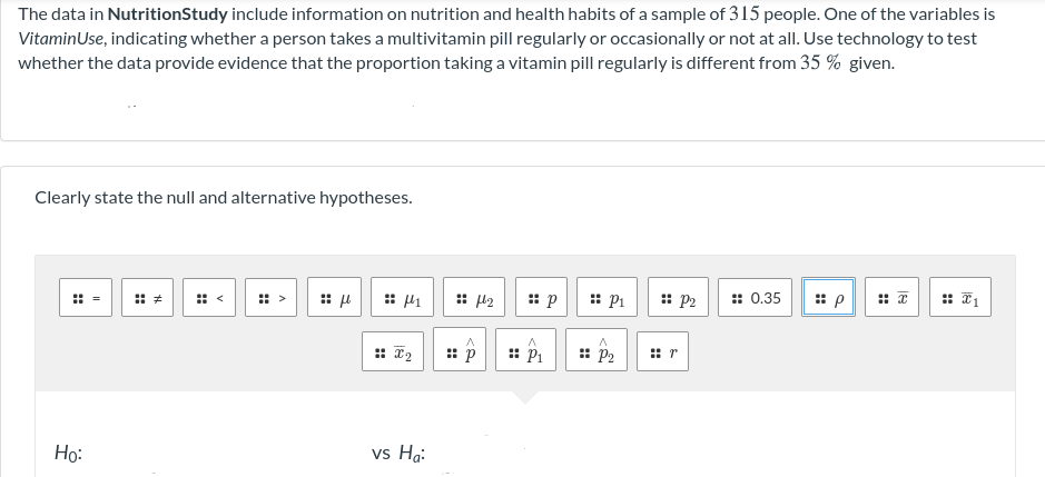 The data in NutritionStudy include information on nutrition and health habits of a sample of 315 people. One of the variables is
VitaminUse, indicating whether a person takes a multivitamin pill regularly or occasionally or not at all. Use technology to test
whether the data provide evidence that the proportion taking a vitamin pill regularly is different from 35 % given.
Clearly state the null and alternative hypotheses.
: <
: >
: 42
: Pi
: P2
:: 0.35
: 2
:: P1
: p2
::
:: r
Ho:
vs Hg:
::
