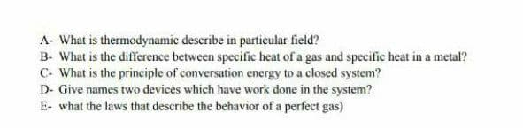 A- What is thermodynamic describe in particular field?
B- What is the difference between specific heat of a gas and specific heat in a metal?
C- What is the principle of conversation energy to a closed system?
D- Give names two devices which have work done in the system?
E- what the laws that deseribe the behavior of a perfect gas)
