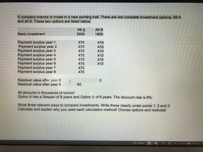 A company intends to invest in a new painting hall. There are two complete investment options, Alt A
and alt B. These two options are listed below:
Alt A
2600
Alt B
Basic investment
1800
Payment surplus year 1
Payment surplus year 2
Payment surplus year 3
Payment surplus year 4
Payment surplus year 5
Payment surplus year 6
Payment surplus year 7
Payment surplus year 8
470
470
470
470
470
470
410
410
410
410
410
410
470
470
Residual value after year 6
I
Residual value after year 8
60
All amounts in thousands of kronor!
Option A has a lifespan of 8 years and Option B of 6 years. The discount rate is 8%.
Show three relevant ways to compare investments. Write these clearly under points 1, 2 and 3.
Calculate and explain why you used each calculation method! Choose options and motivate!
