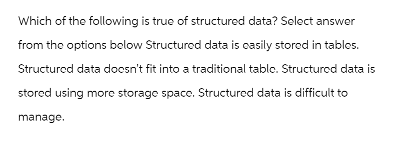 Which of the following is true of structured data? Select answer
from the options below Structured data is easily stored in tables.
Structured data doesn't fit into a traditional table. Structured data is
stored using more storage space. Structured data is difficult to
manage.