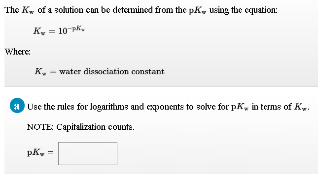 The Kw of a solution can be determined from the pK, using the equation:
Kw
= 10¬PK~
Where:
Kw
water dissociation constant
a Use the rules for logarithms and exponents to solve for pKw in terms of Kw.
NOTE: Capitalization counts.
pKw

