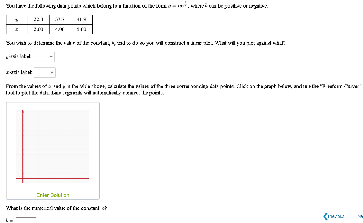 You have the following data points which belong to a function of the form y = aei, where b can be positive or negative.
22.3
37.7
41.9
2.00
4.00
5.00
You wish to determine the value of the constant, 6, and to do so you will construct a linear plot. What will you plot against what?
y-axis label:
x-axis label:
From the values of a and y in the table above, calculate the values of the three corresponding data points. Click on the graph below, and use the "Freeform Curves"
tool to plot the data. Line segments will automatically connect the points.
Enter Solution
What is the numerical value of the constant, 6?
Previous
Ne
b =
