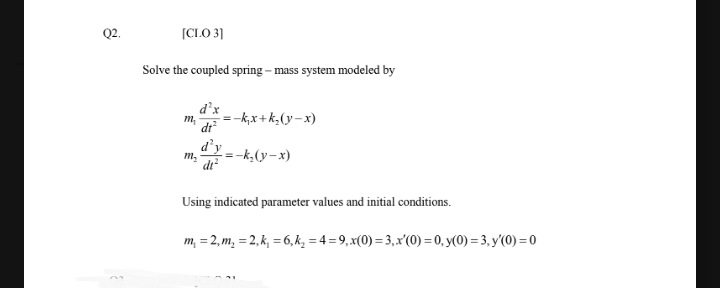 Q2.
(CLO 3]
Solve the coupled spring – mass system modeled by
=-k,x+k,(y-x)
m,
dr
d’y
=-k,(y-x)
m,
di²
Using indicated parameter values and initial conditions.
m, = 2, m, = 2, k, = 6, k, = 4 =9,x(0) = 3,x'(0) = 0, y(0) = 3, y'(0) =0
