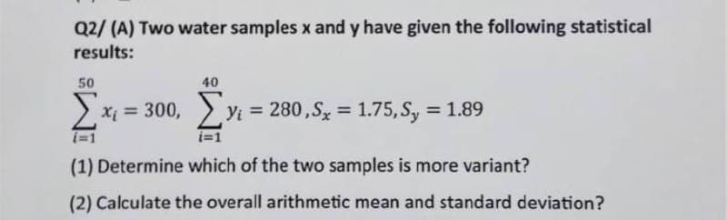 Q2/ (A) Two water samples x and y have given the following statistical
results:
50
40
Σ
> x; = 300, yi = 280,S = 1.75, Sy = 1.89
%3D
%3D
%3D
i=1
i=1
(1) Determine which of the two samples is more variant?
(2) Calculate the overall arithmetic mean and standard deviation?
