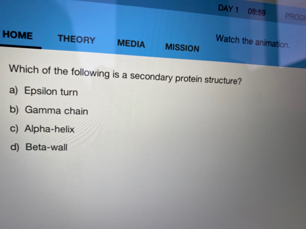 DAY 1 08:59
PROGR
Watch the animation.
НOME
THEORY
MEDIA
MISSION
Which of the following is a secondary protein structure?
a) Epsilon turn
b) Gamma chain
c) Alpha-helix
d) Beta-wall
