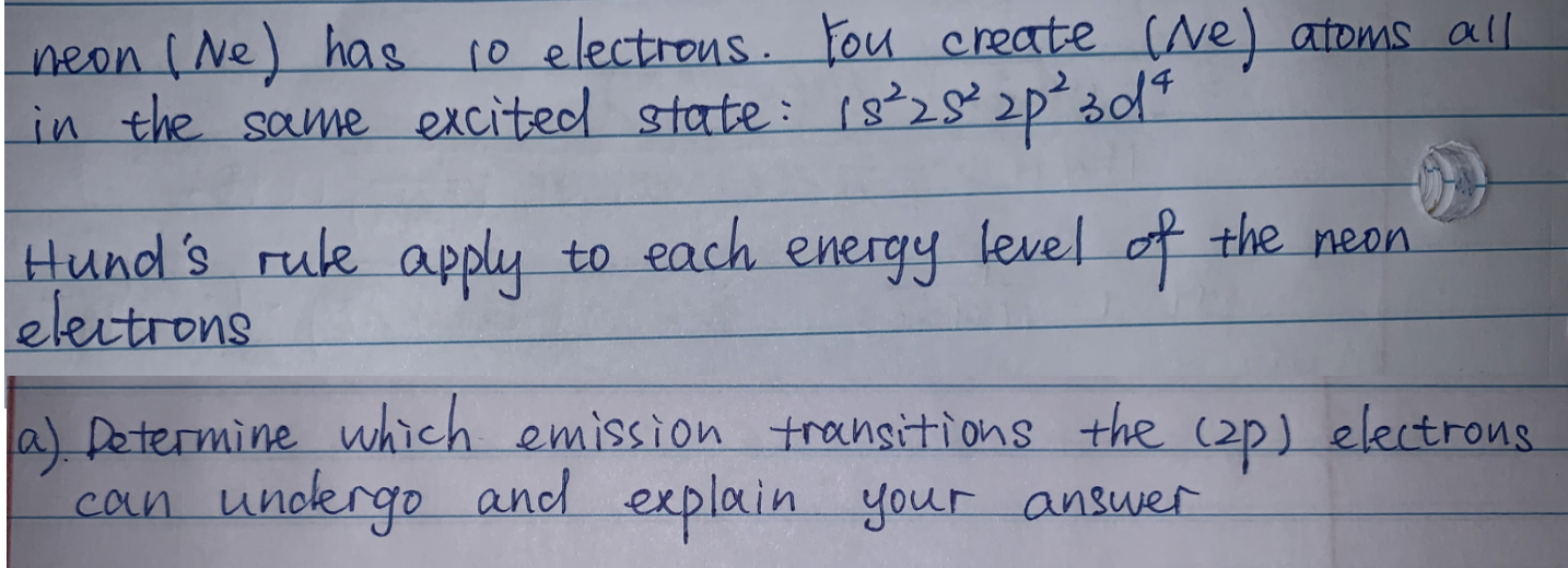 neon (Ne) has 10 electrons. Fou create (Ne) atoms all
in the same excited state: 18²28²2p3d"
Hund's ruk apply to each energy level of the meon
electrons
a) Dotermine which emission transitions the (2p) electrous.
can unoergo and explain your answer
