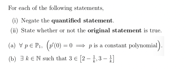 For each of the following statements,
(i) Negate the quantified statement.
(ii) State whether or not the original statement is true.
(a) V pE P1, (p'(0) = 0 = p is a constant polynomial).
(b) 3 k e N such that 3 E 2 – ,3 –
k.
