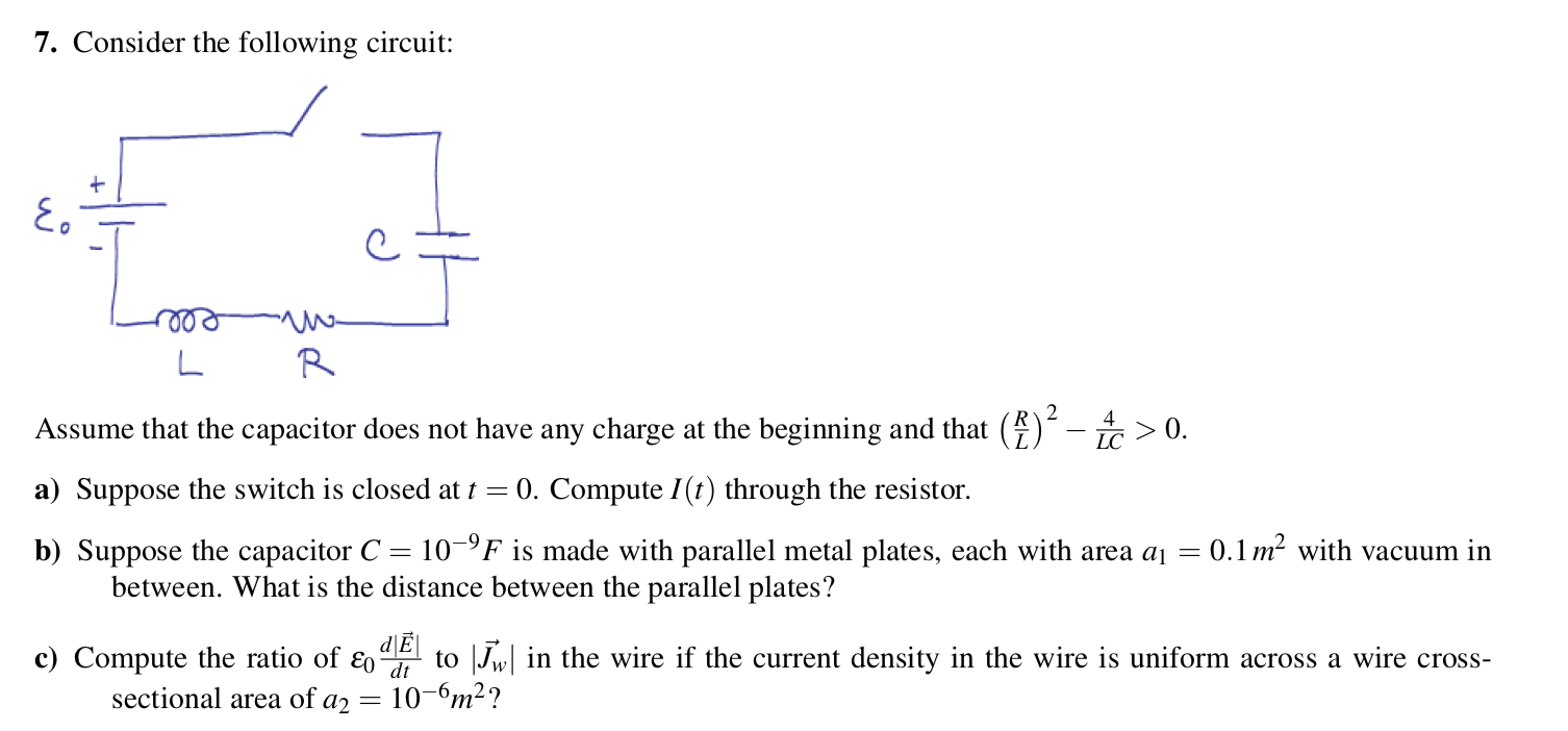 7. Consider the following circuit:
2
Assume that the capacitor does not have any charge at the beginning and that ()´- > 0.
LC
a) Suppose the switch is closed at t = 0. Compute I(t) through the resistor.
0.1 m? with vacuum in
b) Suppose the capacitor C = 10–°F is made with parallel metal plates, each with area a1 =
between. What is the distance between the parallel plates?
d\E
c) Compute the ratio of ɛo
to Jw in the wire if the current density in the wire is uniform across a wire cross-
dt
sectional area of a2
10-6m2?
