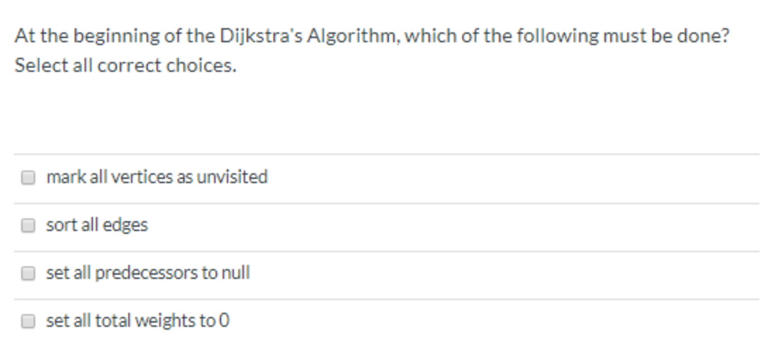 At the beginning of the Dijkstra's Algorithm, which of the following must be done?
Select all correct choices.
mark all vertices as unvisited
sort all edges
set all predecessors to null
set all total weights to 0
