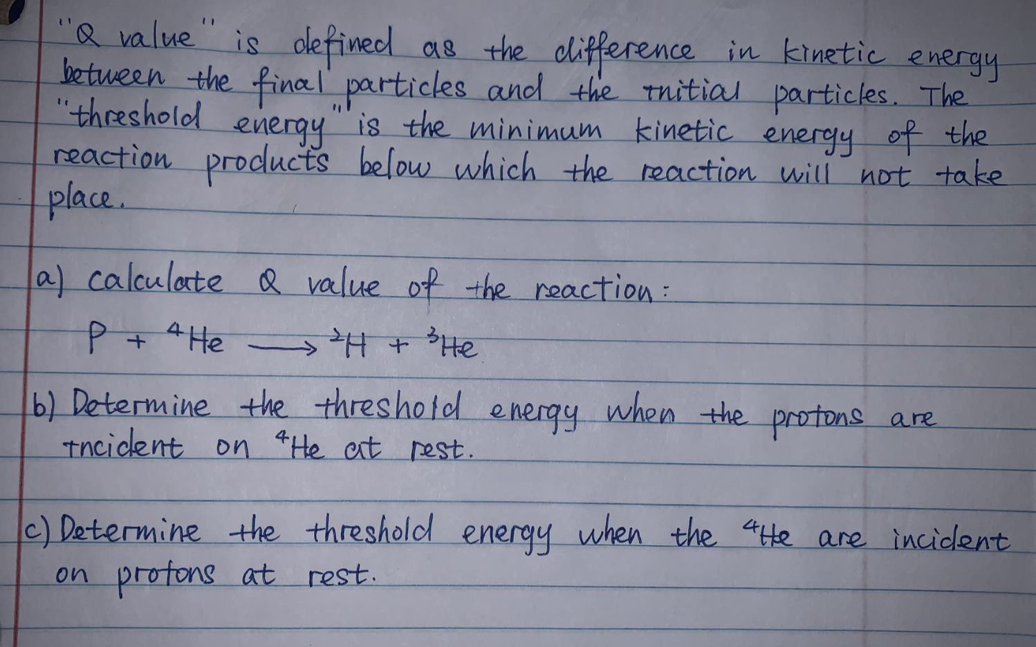 "Q value" is defined as the clifference in kinetic
between the final' particles and the tnitial particles. The
"threshold
energy
energy is the minimum kinetic energy of the
reaction prodlucts below which the reaction will not take
place.
la) calculate Q value of the reaction:
P+ He - +He
b) Determine the threshotd energy when the protons are
Tncident on *He at rest.
c) Determine the threshold
on profons at rest.
energy
when the 4te are incidlent
