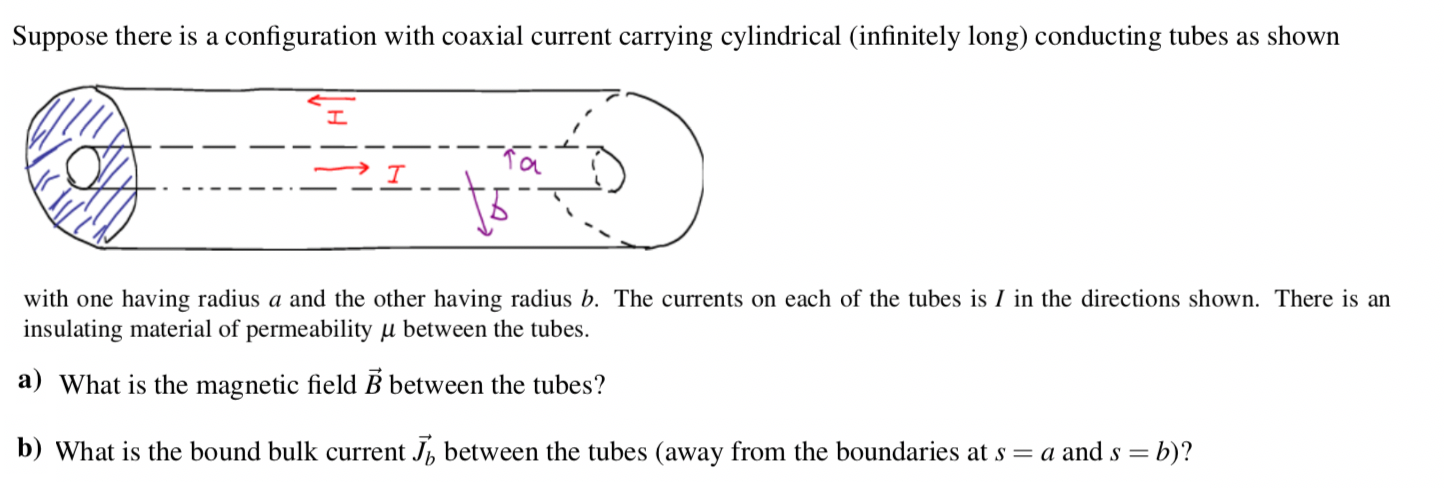 Suppose there is a configuration with coaxial current carrying cylindrical (infinitely long) conducting tubes as shown
with one having radius a and the other having radius b. The currents on each of the tubes is I in the directions shown. There is an
insulating material of permeability µ between the tubes.
a) What is the magnetic field B between the tubes?
b) What is the bound bulk current J, between the tubes (away from the boundaries at s = a and s = b)?
