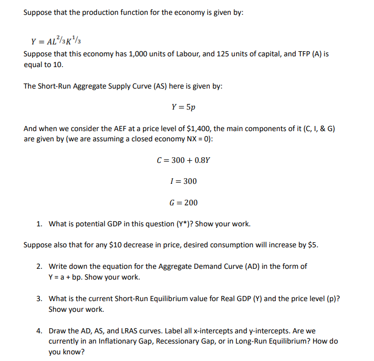 Suppose that the production function for the economy is given by:
Y = AL/3K/3
Suppose that this economy has 1,000 units of Labour, and 125 units of capital, and TFP (A) is
equal to 10.
The Short-Run Aggregate Supply Curve (AS) here is given by:
Y = 5p
And when we consider the AEF at a price level of $1,400, the main components of it (C, I, & G)
are given by (we are assuming a closed economy NX = 0):
C = 300 + 0.8Y
I = 300
G = 200
1. What is potential GDP in this question (Y*)? Show your work.
Suppose also that for any $10 decrease in price, desired consumption will increase by $5.
2. Write down the equation for the Aggregate Demand Curve (AD) in the form of
Y = a + bp. Show your work.
3. What is the current Short-Run Equilibrium value for Real GDP (Y) and the price level (p)?
Show your work.
4. Draw the AD, AS, and LRAS curves. Label all x-intercepts and y-intercepts. Are we
currently in an Inflationary Gap, Recessionary Gap, or in Long-Run Equilibrium? How do
you know?
