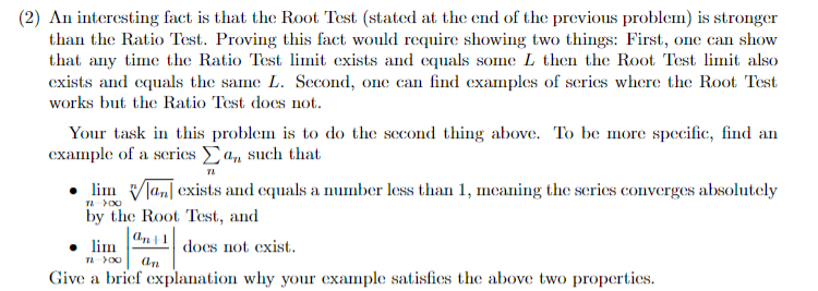 (2) An interesting fact is that the Root Test (stated at the end of the previous problem) is stronger
than the Ratio Test. Proving this fact would require showing two things: First, one can show
that any time the Ratio Test limit exists and equals some L then the Root Test limit also
exists and equals the same L. Second, one can find examples of series where the Root Test
works but the Ratio Test does not.
Your task in this problem is to do the second thing above. To be more specific, find an
example of a series a, such that
• lim Vlan[ exists and equals a number less than 1, meaning the series converges absolutely
by the Root Test, and
• lim
does not exist.
Give a brief explanation why your example satisfics the above two properties.
