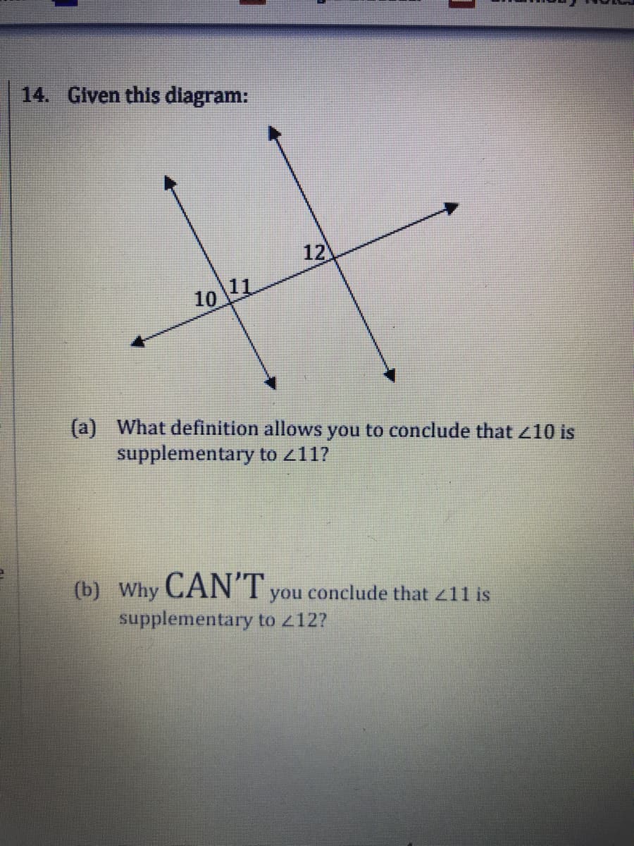 14. Given this diagram:
12
10 11
(a) What definition allows you to conclude that 10 is
supplementary to 211?
(b) Why CANT you conclude that z11 is
supplementary to z12?
