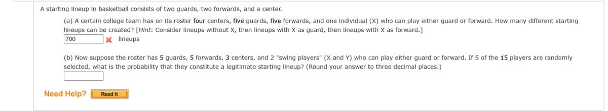 A starting lineup in basketball consists of two guards, two forwards, and a center.
(a) A certain college team has on its roster four centers, five guards, five forwards, and one individual (X) who can play either guard or forward. How many different starting
lineups can be created? [Hint: Consider lineups without X, then lineups with X as guard, then lineups with X as forward.]
700
X lineups
(b) Now suppose the roster has 5 guards, 5 forwards, 3 centers, and 2 "swing players" (X and Y) who can play either guard or forward. If 5 of the 15 players are randomly
selected, what is the probability that they constitute a legitimate starting lineup? (Round your answer to three decimal places.)
Need Help?
Read It
